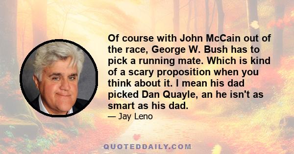 Of course with John McCain out of the race, George W. Bush has to pick a running mate. Which is kind of a scary proposition when you think about it. I mean his dad picked Dan Quayle, an he isn't as smart as his dad.