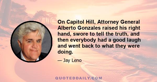 On Capitol Hill, Attorney General Alberto Gonzales raised his right hand, swore to tell the truth, and then everybody had a good laugh and went back to what they were doing.