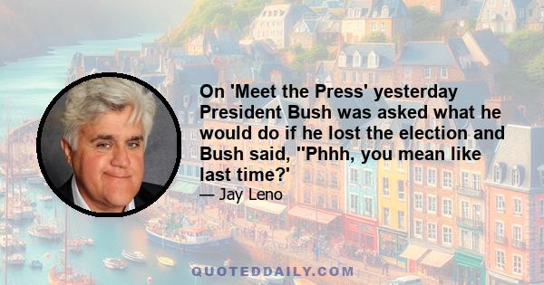 On 'Meet the Press' yesterday President Bush was asked what he would do if he lost the election and Bush said, ''Phhh, you mean like last time?'