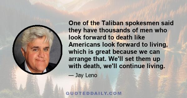 One of the Taliban spokesmen said they have thousands of men who look forward to death like Americans look forward to living, which is great because we can arrange that. We'll set them up with death, we'll continue