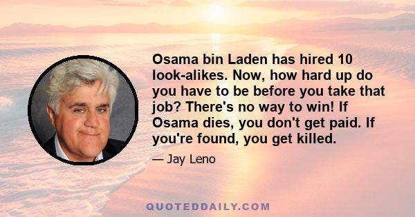 Osama bin Laden has hired 10 look-alikes. Now, how hard up do you have to be before you take that job? There's no way to win! If Osama dies, you don't get paid. If you're found, you get killed.