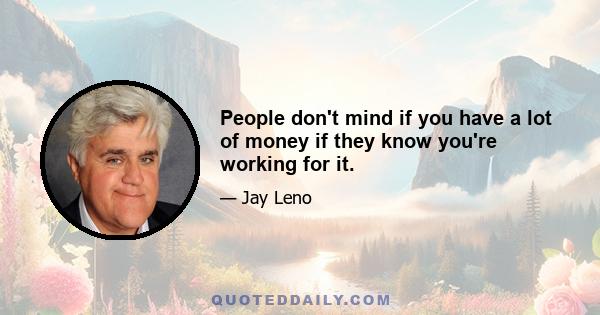 People don't mind if you have a lot of money if they know you're working for it.