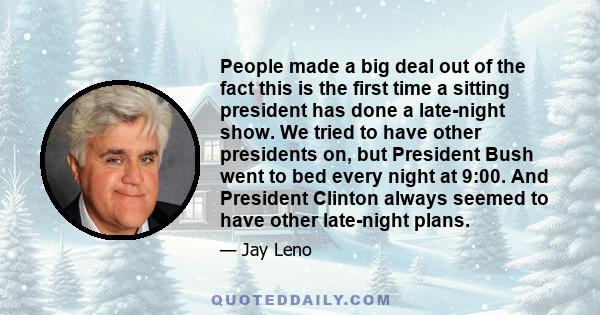 People made a big deal out of the fact this is the first time a sitting president has done a late-night show. We tried to have other presidents on, but President Bush went to bed every night at 9:00. And President