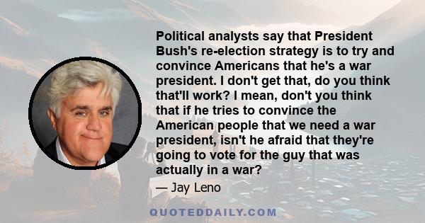 Political analysts say that President Bush's re-election strategy is to try and convince Americans that he's a war president. I don't get that, do you think that'll work? I mean, don't you think that if he tries to