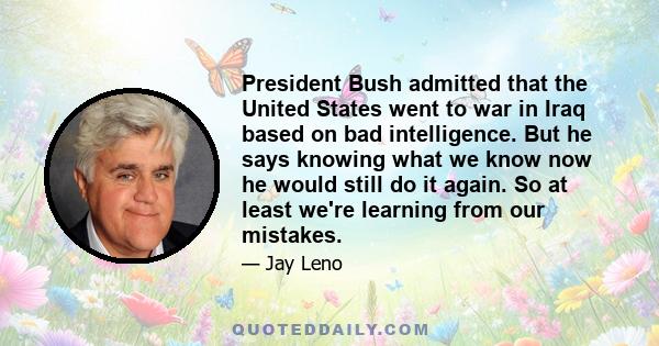 President Bush admitted that the United States went to war in Iraq based on bad intelligence. But he says knowing what we know now he would still do it again. So at least we're learning from our mistakes.