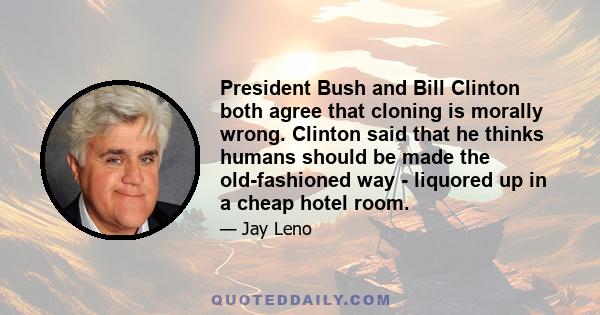 President Bush and Bill Clinton both agree that cloning is morally wrong. Clinton said that he thinks humans should be made the old-fashioned way - liquored up in a cheap hotel room.