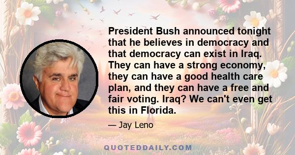 President Bush announced tonight that he believes in democracy and that democracy can exist in Iraq. They can have a strong economy, they can have a good health care plan, and they can have a free and fair voting. Iraq? 