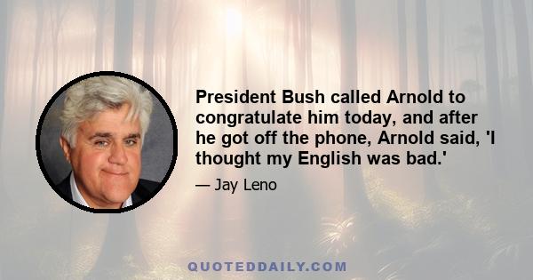 President Bush called Arnold to congratulate him today, and after he got off the phone, Arnold said, 'I thought my English was bad.'