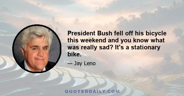 President Bush fell off his bicycle this weekend and you know what was really sad? It's a stationary bike.