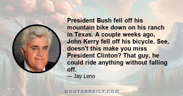 President Bush fell off his mountain bike down on his ranch in Texas. A couple weeks ago, John Kerry fell off his bicycle. See, doesn't this make you miss President Clinton? That guy, he could ride anything without