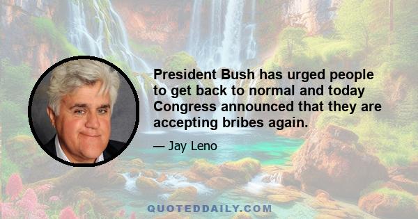 President Bush has urged people to get back to normal and today Congress announced that they are accepting bribes again.