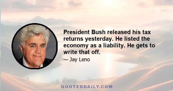 President Bush released his tax returns yesterday. He listed the economy as a liability. He gets to write that off.