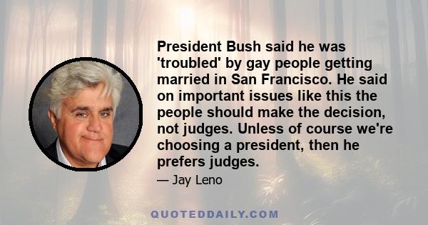 President Bush said he was 'troubled' by gay people getting married in San Francisco. He said on important issues like this the people should make the decision, not judges. Unless of course we're choosing a president,