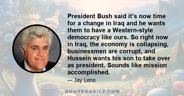 President Bush said it's now time for a change in Iraq and he wants them to have a Western-style democracy like ours. So right now in Iraq, the economy is collapsing, businessmen are corrupt, and Hussein wants his son