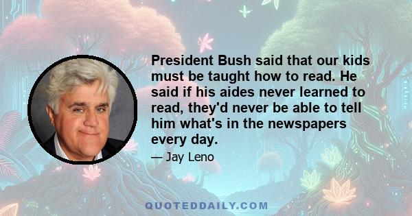 President Bush said that our kids must be taught how to read. He said if his aides never learned to read, they'd never be able to tell him what's in the newspapers every day.