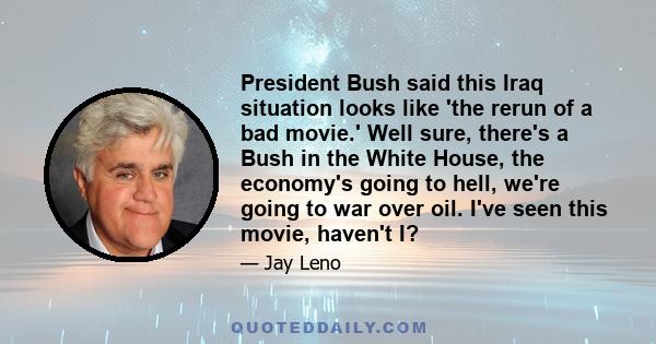 President Bush said this Iraq situation looks like 'the rerun of a bad movie.' Well sure, there's a Bush in the White House, the economy's going to hell, we're going to war over oil. I've seen this movie, haven't I?