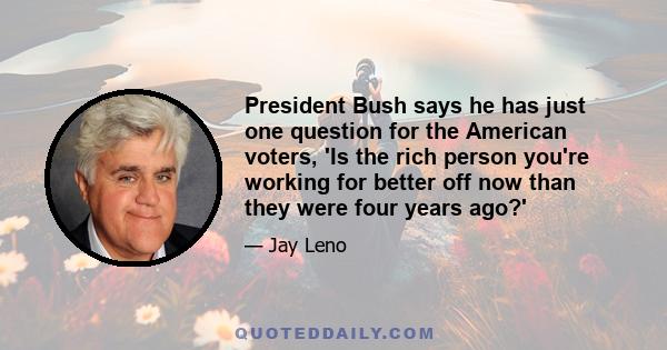 President Bush says he has just one question for the American voters, 'Is the rich person you're working for better off now than they were four years ago?'