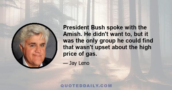 President Bush spoke with the Amish. He didn't want to, but it was the only group he could find that wasn't upset about the high price of gas.