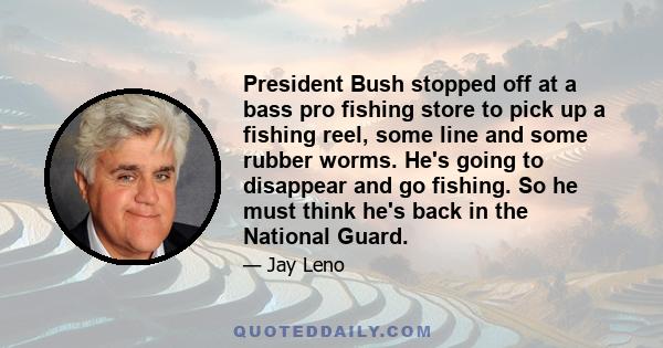 President Bush stopped off at a bass pro fishing store to pick up a fishing reel, some line and some rubber worms. He's going to disappear and go fishing. So he must think he's back in the National Guard.