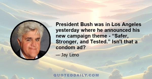 President Bush was in Los Angeles yesterday where he announced his new campaign theme - “Safer, Stronger, and Tested.” Isn't that a condom ad?