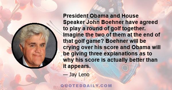 President Obama and House Speaker John Boehner have agreed to play a round of golf together. Imagine the two of them at the end of that golf game? Boehner will be crying over his score and Obama will be giving three