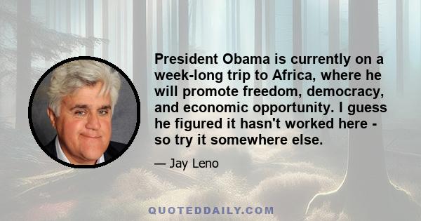 President Obama is currently on a week-long trip to Africa, where he will promote freedom, democracy, and economic opportunity. I guess he figured it hasn't worked here - so try it somewhere else.