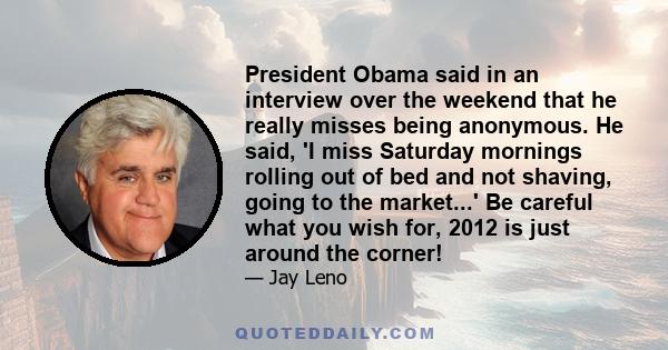 President Obama said in an interview over the weekend that he really misses being anonymous. He said, 'I miss Saturday mornings rolling out of bed and not shaving, going to the market...' Be careful what you wish for,