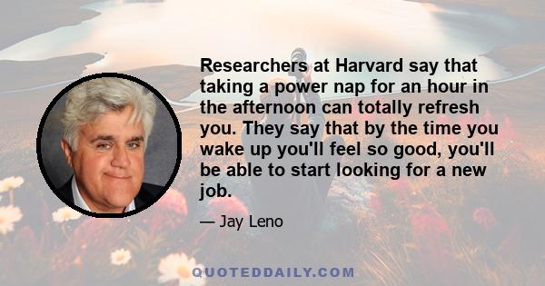 Researchers at Harvard say that taking a power nap for an hour in the afternoon can totally refresh you. They say that by the time you wake up you'll feel so good, you'll be able to start looking for a new job.