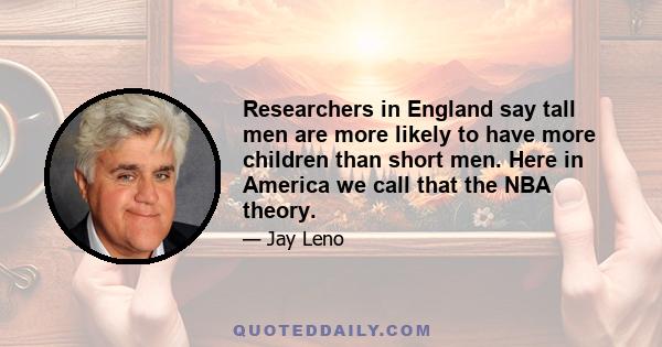 Researchers in England say tall men are more likely to have more children than short men. Here in America we call that the NBA theory.