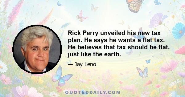 Rick Perry unveiled his new tax plan. He says he wants a flat tax. He believes that tax should be flat, just like the earth.