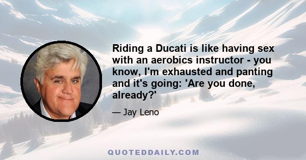 Riding a Ducati is like having sex with an aerobics instructor - you know, I'm exhausted and panting and it's going: 'Are you done, already?'