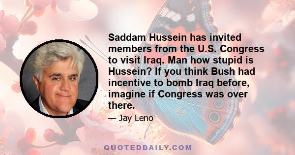 Saddam Hussein has invited members from the U.S. Congress to visit Iraq. Man how stupid is Hussein? If you think Bush had incentive to bomb Iraq before, imagine if Congress was over there.