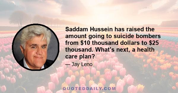 Saddam Hussein has raised the amount going to suicide bombers from $10 thousand dollars to $25 thousand. What's next, a health care plan?