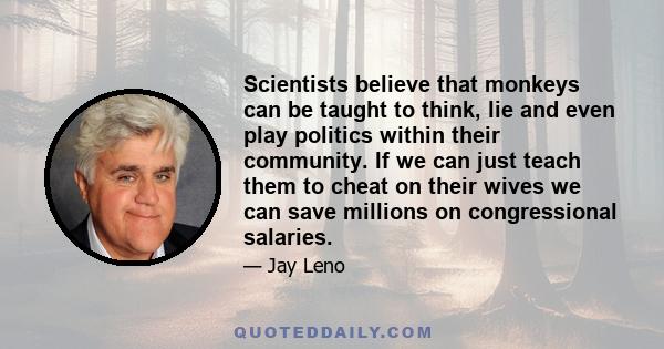 Scientists believe that monkeys can be taught to think, lie and even play politics within their community. If we can just teach them to cheat on their wives we can save millions on congressional salaries.