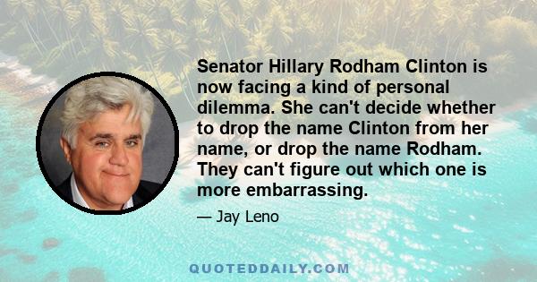 Senator Hillary Rodham Clinton is now facing a kind of personal dilemma. She can't decide whether to drop the name Clinton from her name, or drop the name Rodham. They can't figure out which one is more embarrassing.