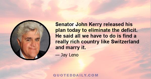 Senator John Kerry released his plan today to eliminate the deficit. He said all we have to do is find a really rich country like Switzerland and marry it.