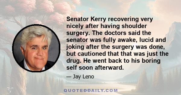 Senator Kerry recovering very nicely after having shoulder surgery. The doctors said the senator was fully awake, lucid and joking after the surgery was done, but cautioned that that was just the drug. He went back to