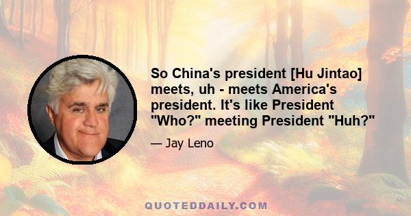 So China's president [Hu Jintao] meets, uh - meets America's president. It's like President Who? meeting President Huh?