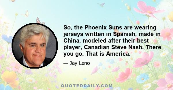 So, the Phoenix Suns are wearing jerseys written in Spanish, made in China, modeled after their best player, Canadian Steve Nash. There you go. That is America.