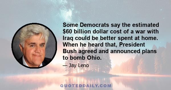 Some Democrats say the estimated $60 billion dollar cost of a war with Iraq could be better spent at home. When he heard that, President Bush agreed and announced plans to bomb Ohio.