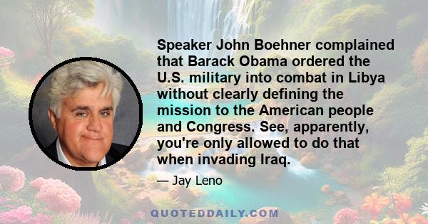 Speaker John Boehner complained that Barack Obama ordered the U.S. military into combat in Libya without clearly defining the mission to the American people and Congress. See, apparently, you're only allowed to do that