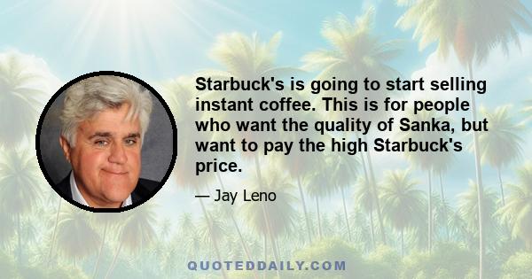 Starbuck's is going to start selling instant coffee. This is for people who want the quality of Sanka, but want to pay the high Starbuck's price.