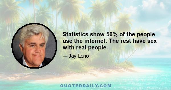 Statistics show 50% of the people use the internet. The rest have sex with real people.