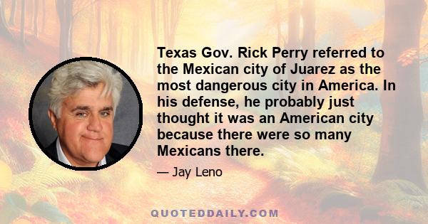 Texas Gov. Rick Perry referred to the Mexican city of Juarez as the most dangerous city in America. In his defense, he probably just thought it was an American city because there were so many Mexicans there.