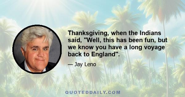 Thanksgiving, when the Indians said, Well, this has been fun, but we know you have a long voyage back to England.