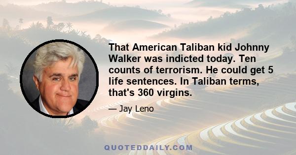 That American Taliban kid Johnny Walker was indicted today. Ten counts of terrorism. He could get 5 life sentences. In Taliban terms, that's 360 virgins.