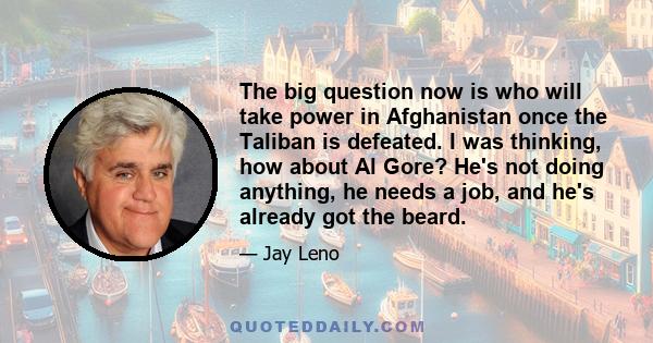 The big question now is who will take power in Afghanistan once the Taliban is defeated. I was thinking, how about Al Gore? He's not doing anything, he needs a job, and he's already got the beard.