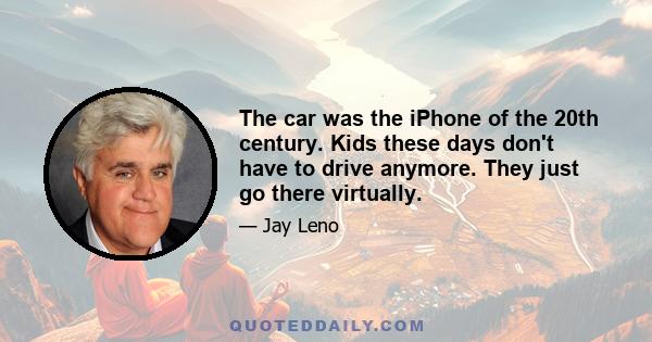 The car was the iPhone of the 20th century. Kids these days don't have to drive anymore. They just go there virtually.