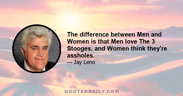 The difference between Men and Women is that Men love The 3 Stooges, and Women think they're assholes.