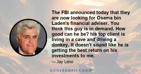 The FBI announced today that they are now looking for Osama bin Laden's financial adviser. You think this guy is in demand. How good can he be? his top client is living in a cave and driving a donkey. It doesn't sound